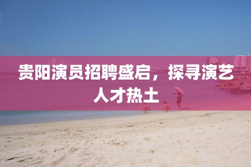 贵阳演员招聘盛启，探寻演艺人才热土