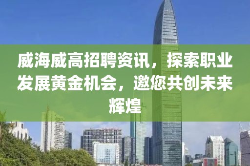 威海威高招聘资讯，探索职业发展黄金机会，邀您共创未来辉煌