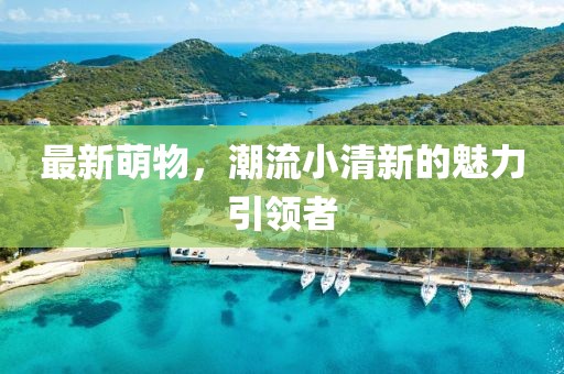 最新萌物，潮流小清新的魅力引领者