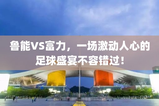 鲁能VS富力，一场激动人心的足球盛宴不容错过！