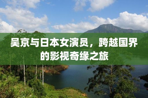 吴京与日本女演员，跨越国界的影视奇缘之旅