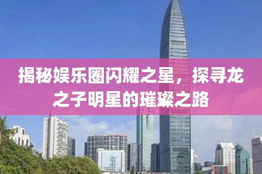 揭秘娱乐圈闪耀之星，探寻龙之子明星的璀璨之路