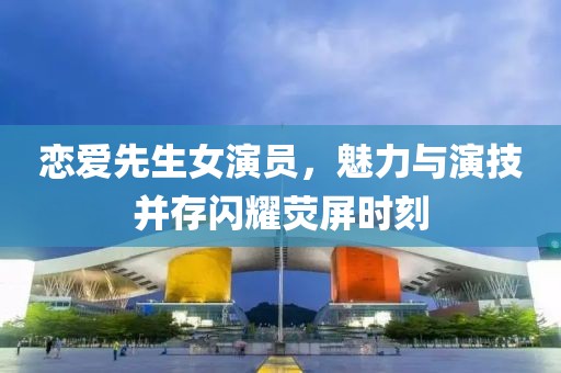 恋爱先生女演员，魅力与演技并存闪耀荧屏时刻