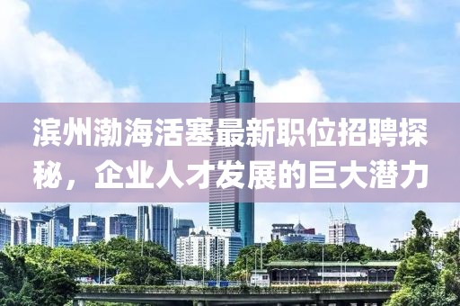滨州渤海活塞最新职位招聘探秘，企业人才发展的巨大潜力