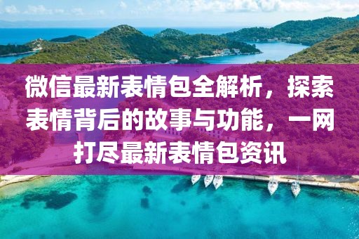 微信最新表情包全解析，探索表情背后的故事与功能，一网打尽最新表情包资讯