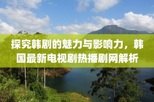 探究韩剧的魅力与影响力，韩国最新电视剧热播剧网解析