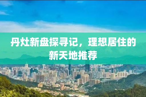 丹灶新盘探寻记，理想居住的新天地推荐