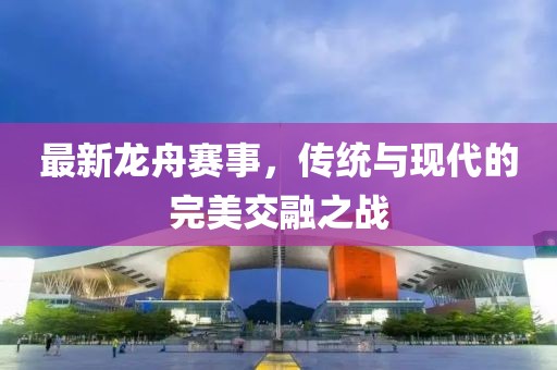 最新龙舟赛事，传统与现代的完美交融之战