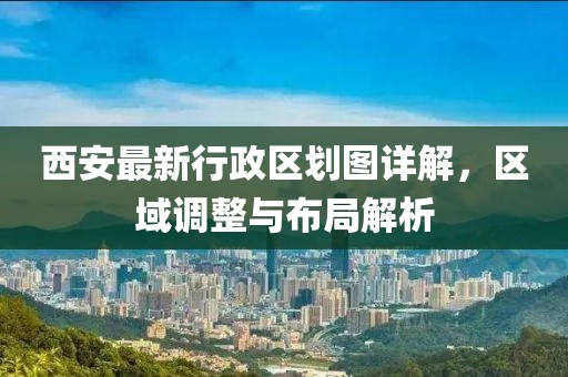 西安最新行政区划图详解，区域调整与布局解析