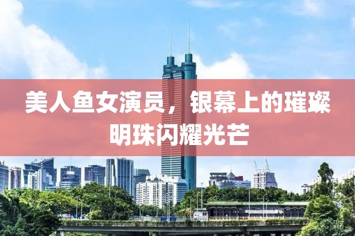 美人鱼女演员，银幕上的璀璨明珠闪耀光芒