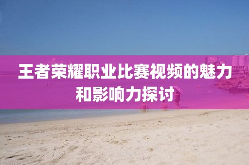 王者荣耀职业比赛视频的魅力和影响力探讨