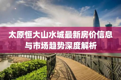 太原恒大山水城最新房价信息与市场趋势深度解析
