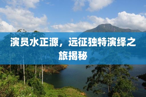 演员水正源，远征独特演绎之旅揭秘