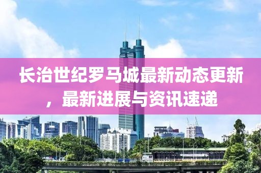 长治世纪罗马城最新动态更新，最新进展与资讯速递