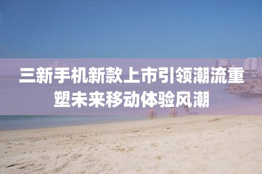 三新手机新款上市引领潮流重塑未来移动体验风潮