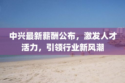 中兴最新薪酬公布，激发人才活力，引领行业新风潮