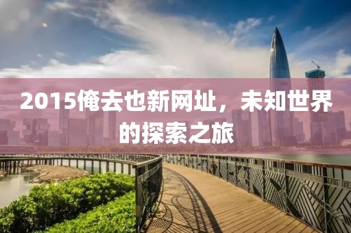 2015俺去也新网址，未知世界的探索之旅