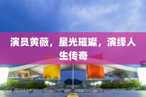 演员黄薇，星光璀璨，演绎人生传奇