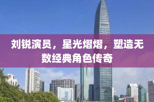 刘锐演员，星光熠熠，塑造无数经典角色传奇