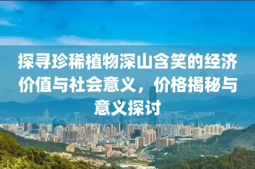 探寻珍稀植物深山含笑的经济价值与社会意义，价格揭秘与意义探讨