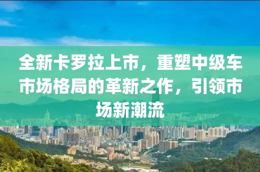 全新卡罗拉上市，重塑中级车市场格局的革新之作，引领市场新潮流