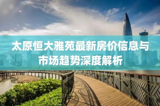 太原恒大雅苑最新房价信息与市场趋势深度解析