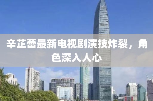 辛芷蕾最新电视剧演技炸裂，角色深入人心