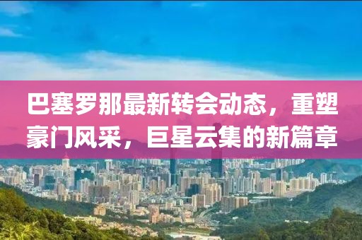 巴塞罗那最新转会动态，重塑豪门风采，巨星云集的新篇章
