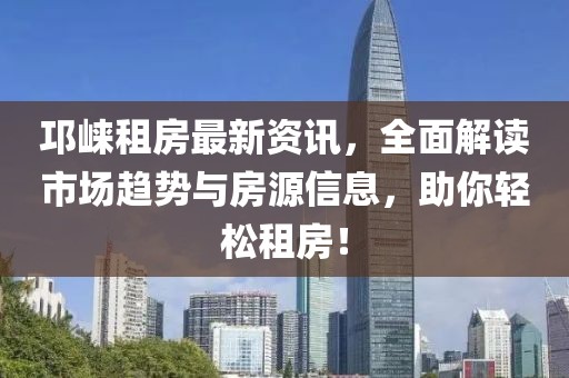 邛崃租房最新资讯，全面解读市场趋势与房源信息，助你轻松租房！