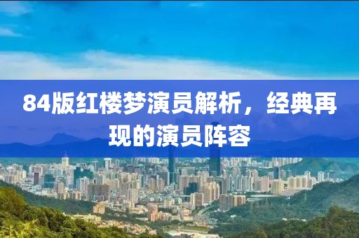 84版红楼梦演员解析，经典再现的演员阵容