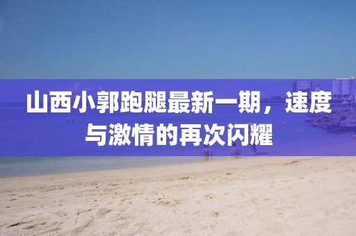 山西小郭跑腿最新一期，速度与激情的再次闪耀