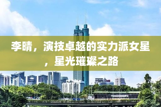 李晴，演技卓越的实力派女星，星光璀璨之路