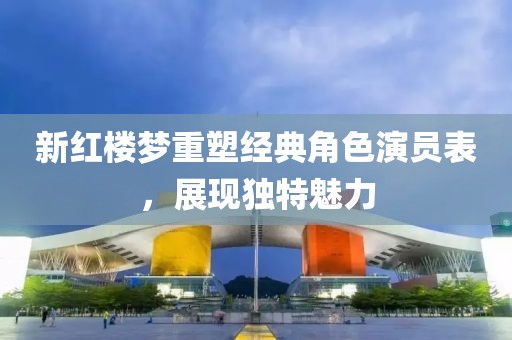 新红楼梦重塑经典角色演员表，展现独特魅力