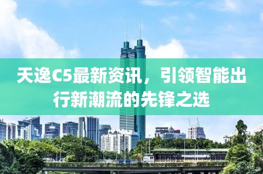 天逸C5最新资讯，引领智能出行新潮流的先锋之选