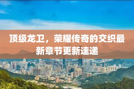 顶级龙卫，荣耀传奇的交织最新章节更新速递