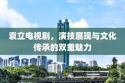 袁立电视剧，演技展现与文化传承的双重魅力