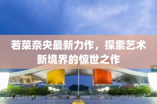 若菜奈央最新力作，探索艺术新境界的惊世之作