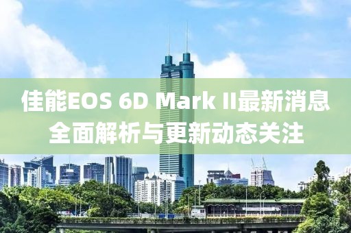 佳能EOS 6D Mark II最新消息全面解析与更新动态关注