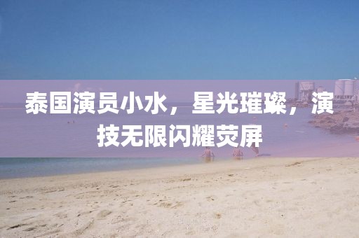 泰国演员小水，星光璀璨，演技无限闪耀荧屏