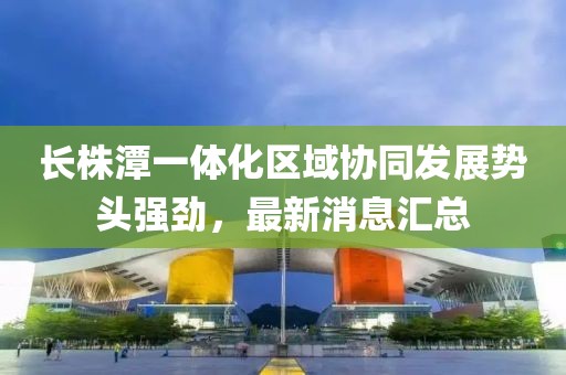 长株潭一体化区域协同发展势头强劲，最新消息汇总