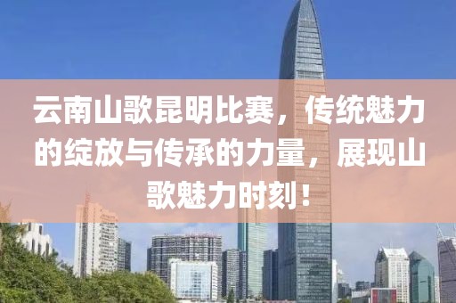 云南山歌昆明比赛，传统魅力的绽放与传承的力量，展现山歌魅力时刻！