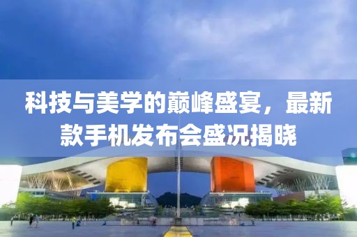 科技与美学的巅峰盛宴，最新款手机发布会盛况揭晓