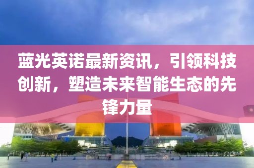蓝光英诺最新资讯，引领科技创新，塑造未来智能生态的先锋力量