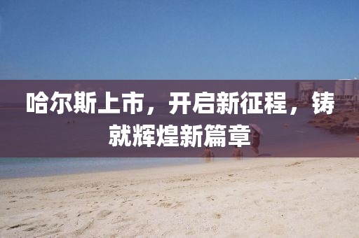 哈尔斯上市，开启新征程，铸就辉煌新篇章
