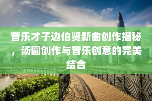 音乐才子边伯贤新曲创作揭秘，汤圆创作与音乐创意的完美结合