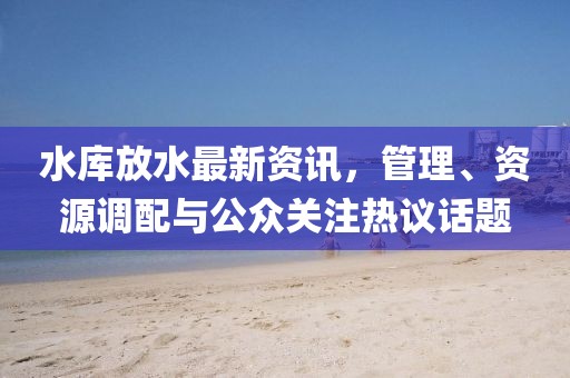 水库放水最新资讯，管理、资源调配与公众关注热议话题