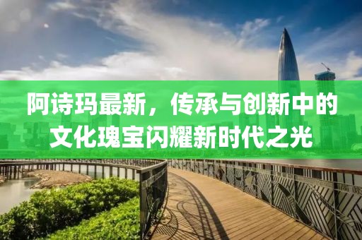 阿诗玛最新，传承与创新中的文化瑰宝闪耀新时代之光