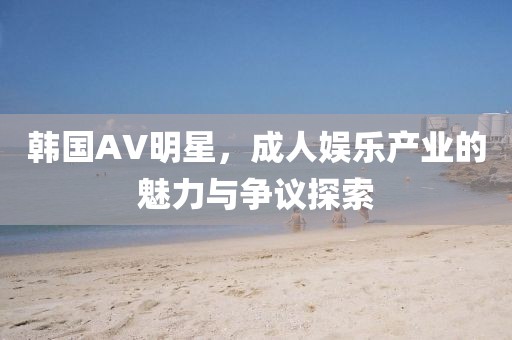 韩国AV明星，成人娱乐产业的魅力与争议探索