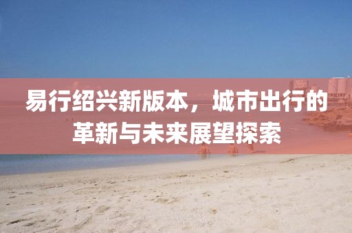 易行绍兴新版本，城市出行的革新与未来展望探索