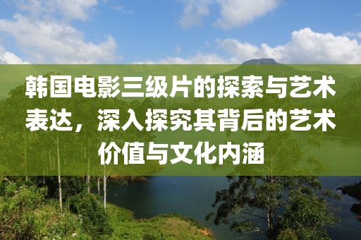 韩国电影三级片的探索与艺术表达，深入探究其背后的艺术价值与文化内涵